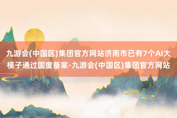 九游会(中国区)集团官方网站济南市已有7个AI大模子通过国度备案-九游会(中国区)集团官方网站