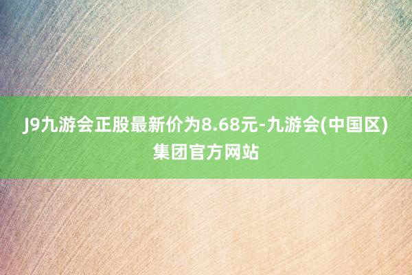 J9九游会正股最新价为8.68元-九游会(中国区)集团官方网站