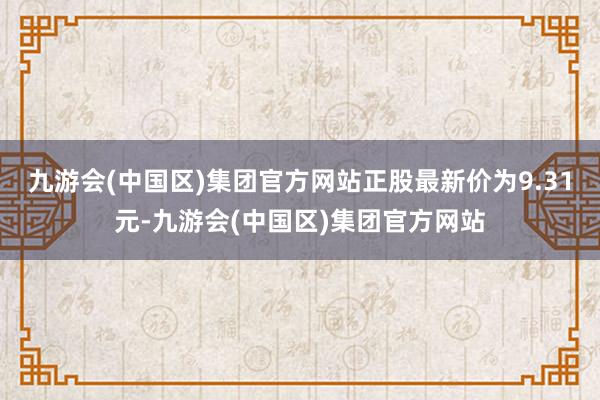 九游会(中国区)集团官方网站正股最新价为9.31元-九游会(中国区)集团官方网站