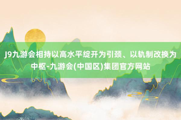 J9九游会相持以高水平绽开为引颈、以轨制改换为中枢-九游会(中国区)集团官方网站