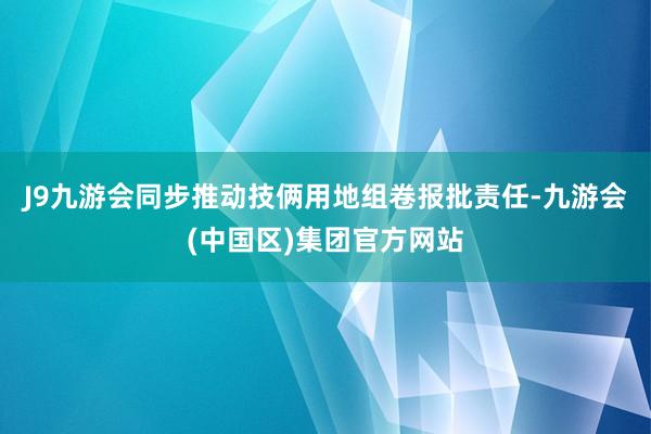 J9九游会同步推动技俩用地组卷报批责任-九游会(中国区)集团官方网站