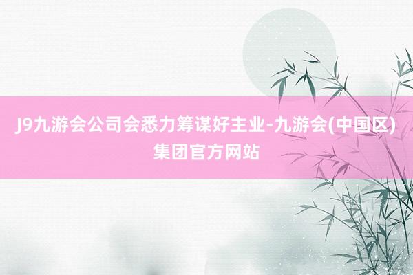 J9九游会公司会悉力筹谋好主业-九游会(中国区)集团官方网站
