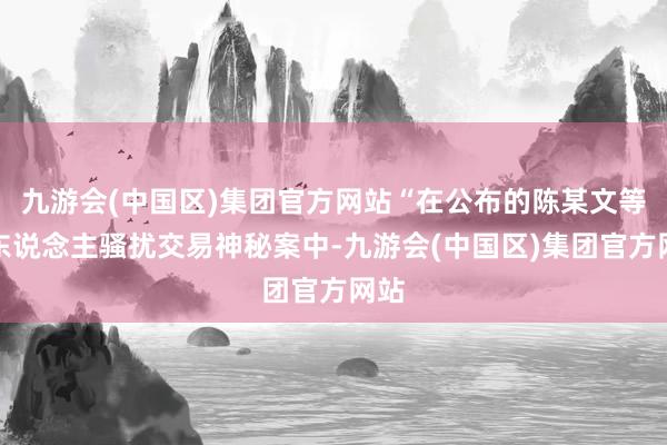 九游会(中国区)集团官方网站“在公布的陈某文等三东说念主骚扰交易神秘案中-九游会(中国区)集团官方网站