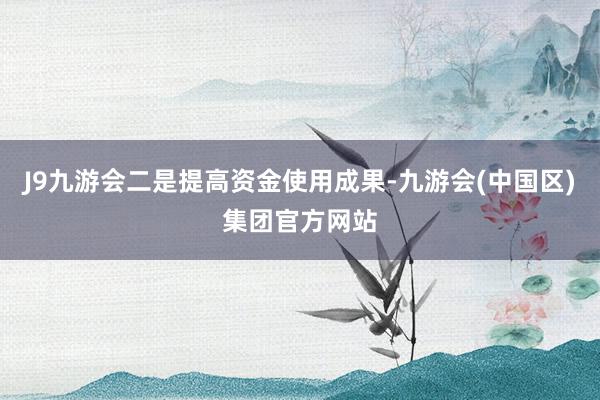 J9九游会二是提高资金使用成果-九游会(中国区)集团官方网站
