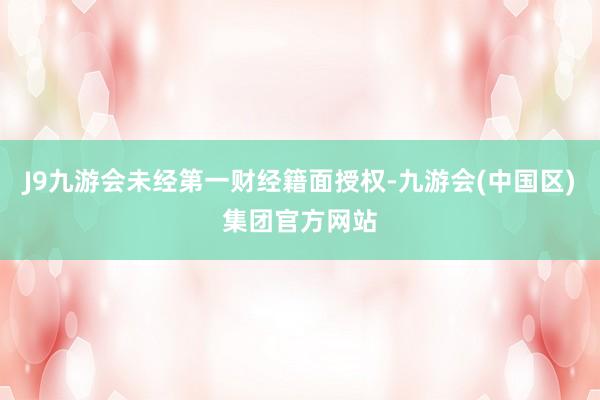 J9九游会未经第一财经籍面授权-九游会(中国区)集团官方网站
