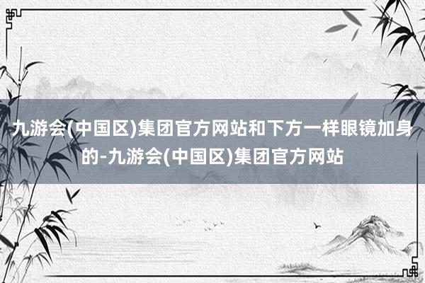九游会(中国区)集团官方网站和下方一样眼镜加身的-九游会(中国区)集团官方网站