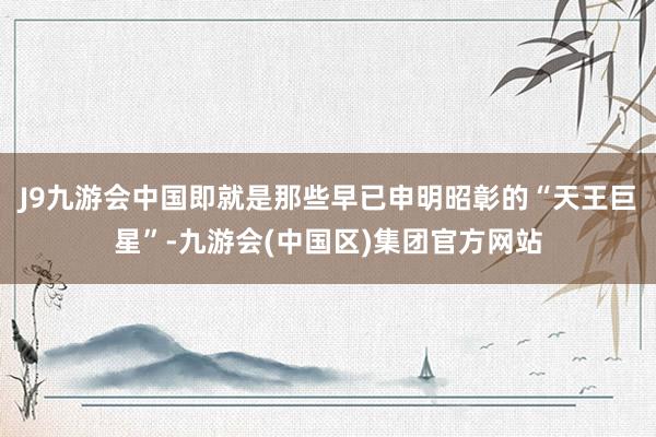 J9九游会中国即就是那些早已申明昭彰的“天王巨星”-九游会(中国区)集团官方网站