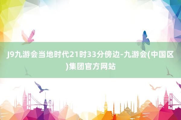 J9九游会当地时代21时33分傍边-九游会(中国区)集团官方网站