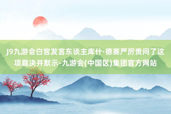 J9九游会白宫发言东谈主库什·德赛严厉责问了这项裁决并默示-九游会(中国区)集团官方网站