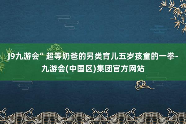 J9九游会”超等奶爸的另类育儿五岁孩童的一拳-九游会(中国区)集团官方网站