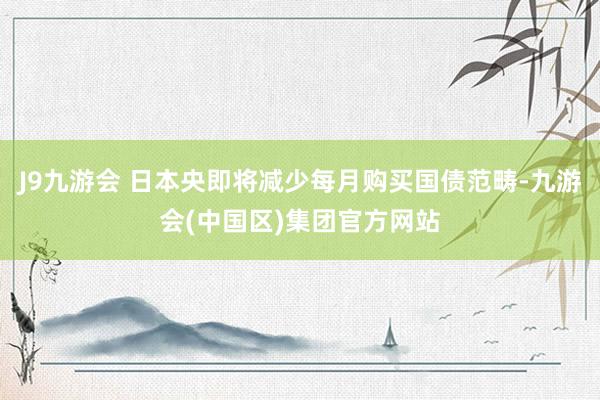 J9九游会 日本央即将减少每月购买国债范畴-九游会(中国区)集团官方网站