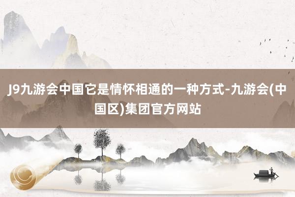 J9九游会中国它是情怀相通的一种方式-九游会(中国区)集团官方网站