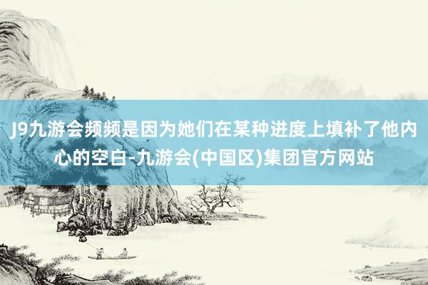 J9九游会频频是因为她们在某种进度上填补了他内心的空白-九游会(中国区)集团官方网站