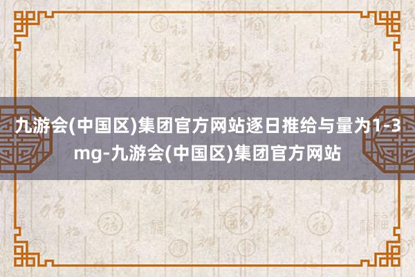 九游会(中国区)集团官方网站逐日推给与量为1-3mg-九游会(中国区)集团官方网站