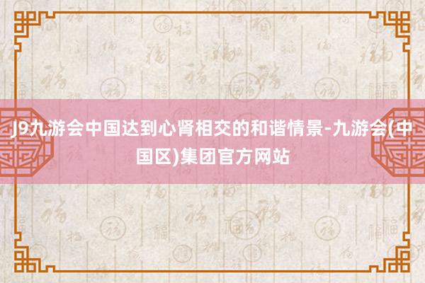 J9九游会中国达到心肾相交的和谐情景-九游会(中国区)集团官方网站