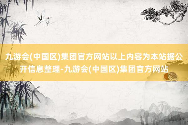 九游会(中国区)集团官方网站以上内容为本站据公开信息整理-九游会(中国区)集团官方网站