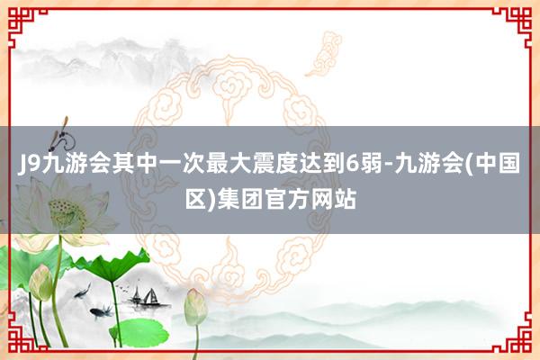 J9九游会其中一次最大震度达到6弱-九游会(中国区)集团官方网站