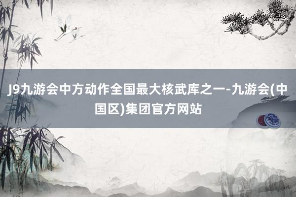 J9九游会中方动作全国最大核武库之一-九游会(中国区)集团官方网站