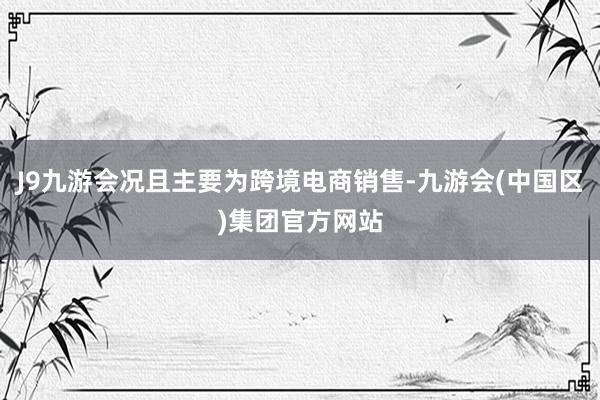 J9九游会况且主要为跨境电商销售-九游会(中国区)集团官方网站