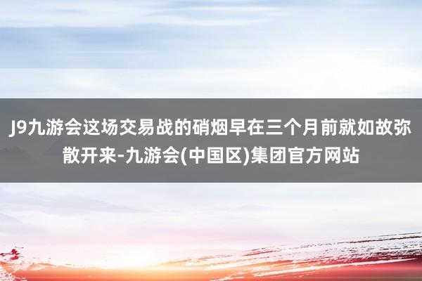 J9九游会这场交易战的硝烟早在三个月前就如故弥散开来-九游会(中国区)集团官方网站