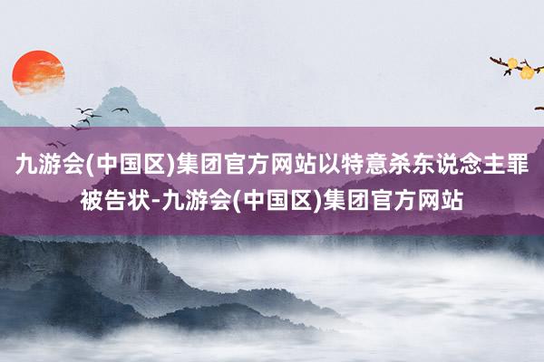 九游会(中国区)集团官方网站以特意杀东说念主罪被告状-九游会(中国区)集团官方网站