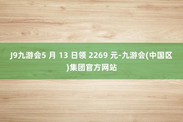 J9九游会5 月 13 日领 2269 元-九游会(中国区)集团官方网站