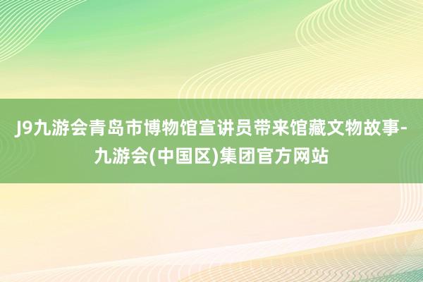J9九游会青岛市博物馆宣讲员带来馆藏文物故事-九游会(中国区)集团官方网站