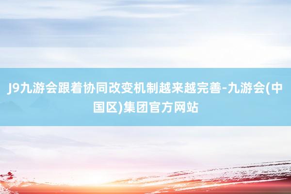 J9九游会跟着协同改变机制越来越完善-九游会(中国区)集团官方网站