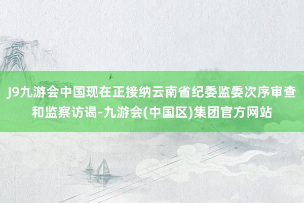 J9九游会中国现在正接纳云南省纪委监委次序审查和监察访谒-九游会(中国区)集团官方网站