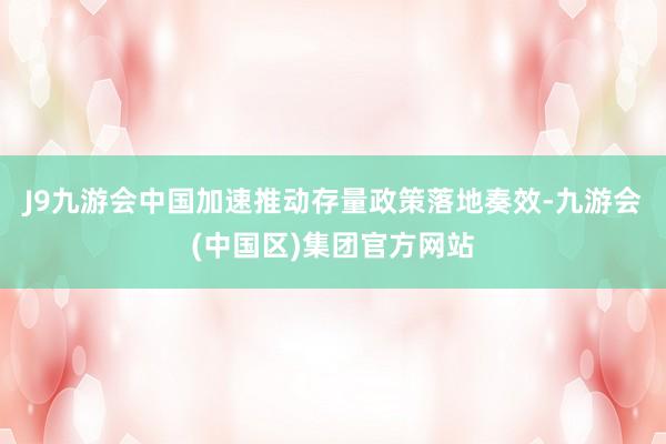 J9九游会中国加速推动存量政策落地奏效-九游会(中国区)集团官方网站