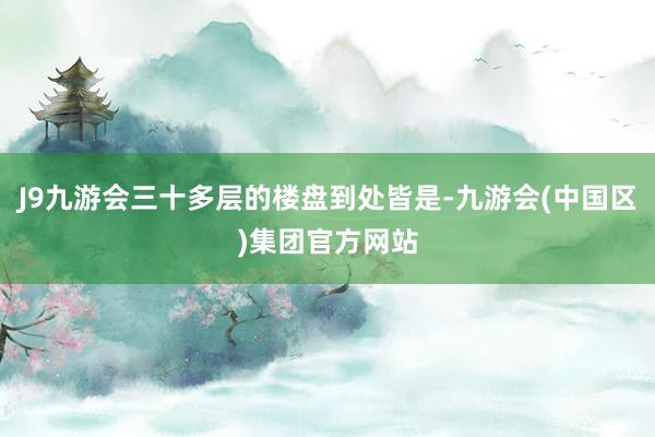 J9九游会三十多层的楼盘到处皆是-九游会(中国区)集团官方网站