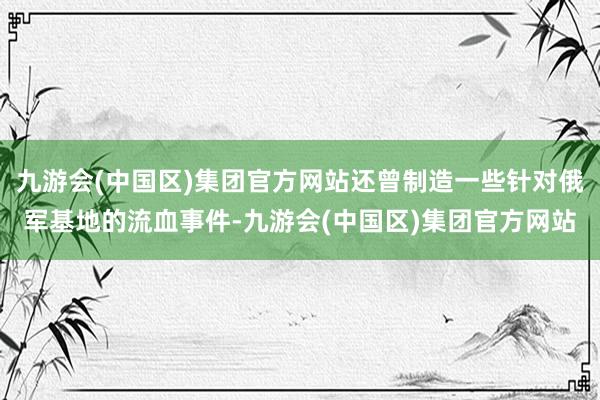 九游会(中国区)集团官方网站还曾制造一些针对俄军基地的流血事件-九游会(中国区)集团官方网站