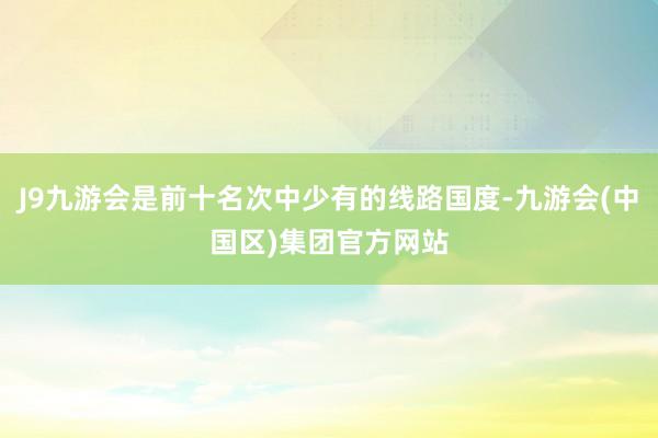 J9九游会是前十名次中少有的线路国度-九游会(中国区)集团官方网站