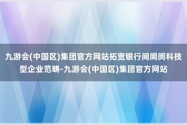 九游会(中国区)集团官方网站拓宽银行间阛阓科技型企业范畴-九游会(中国区)集团官方网站