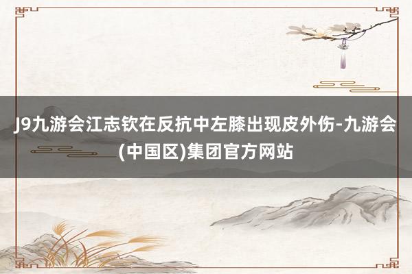 J9九游会江志钦在反抗中左膝出现皮外伤-九游会(中国区)集团官方网站