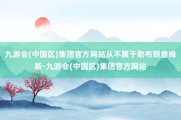 九游会(中国区)集团官方网站从不属于勒布朗詹姆斯-九游会(中国区)集团官方网站