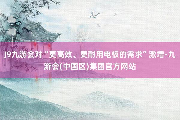 J9九游会对“更高效、更耐用电板的需求”激增-九游会(中国区)集团官方网站