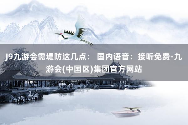 J9九游会需堤防这几点： 国内语音：接听免费-九游会(中国区)集团官方网站