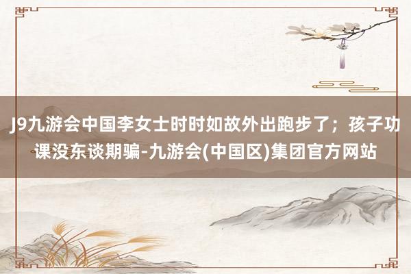 J9九游会中国李女士时时如故外出跑步了；孩子功课没东谈期骗-九游会(中国区)集团官方网站