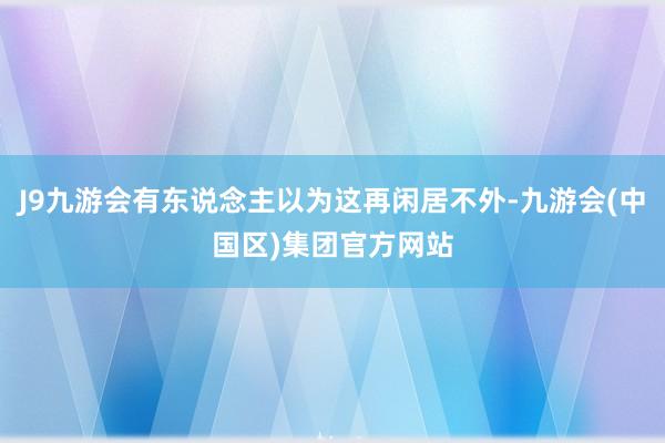 J9九游会有东说念主以为这再闲居不外-九游会(中国区)集团官方网站