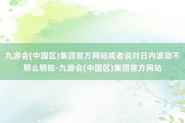 九游会(中国区)集团官方网站或者说对日内波动不那么明锐-九游会(中国区)集团官方网站