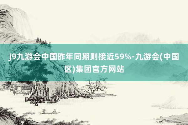 J9九游会中国昨年同期则接近59%-九游会(中国区)集团官方网站