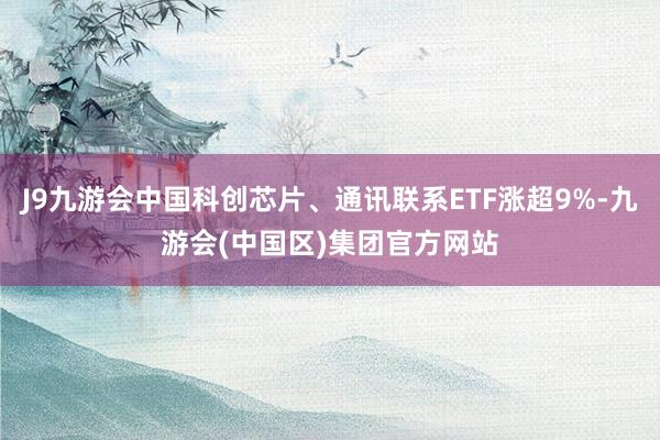 J9九游会中国科创芯片、通讯联系ETF涨超9%-九游会(中国区)集团官方网站
