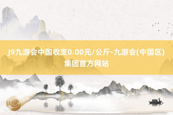 J9九游会中国收支0.00元/公斤-九游会(中国区)集团官方网站