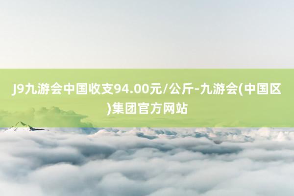 J9九游会中国收支94.00元/公斤-九游会(中国区)集团官方网站