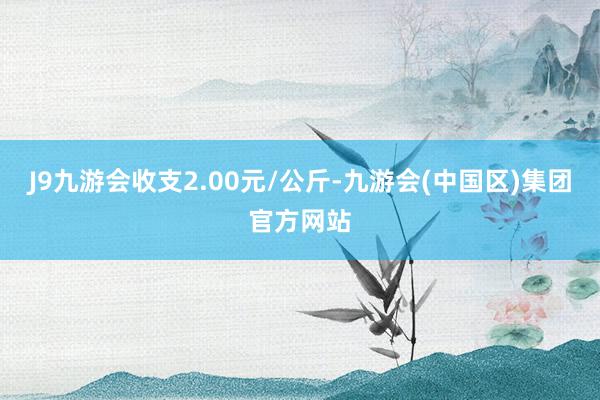 J9九游会收支2.00元/公斤-九游会(中国区)集团官方网站