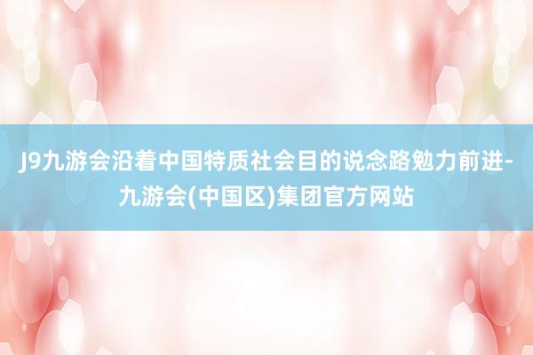 J9九游会沿着中国特质社会目的说念路勉力前进-九游会(中国区)集团官方网站