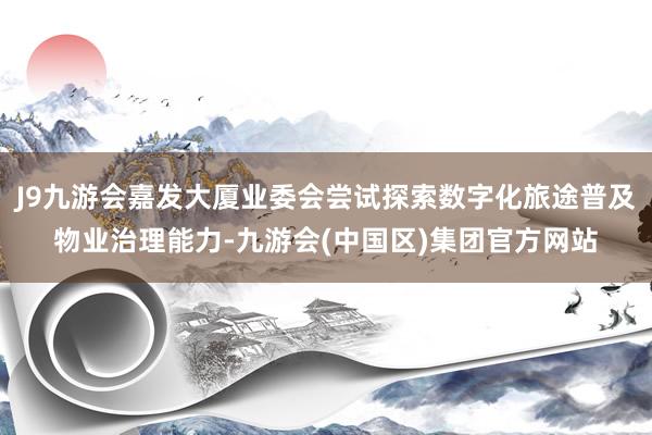 J9九游会嘉发大厦业委会尝试探索数字化旅途普及物业治理能力-九游会(中国区)集团官方网站