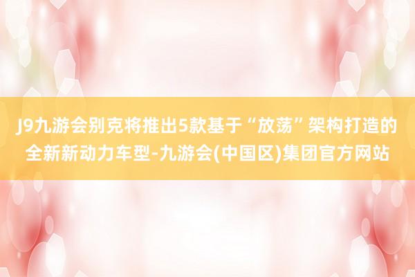 J9九游会别克将推出5款基于“放荡”架构打造的全新新动力车型-九游会(中国区)集团官方网站