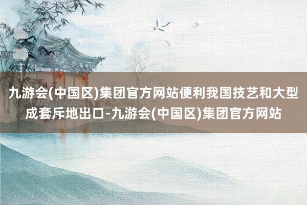 九游会(中国区)集团官方网站便利我国技艺和大型成套斥地出口-九游会(中国区)集团官方网站